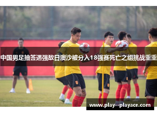 中国男足抽签遇强敌日澳沙被分入18强赛死亡之组挑战重重 中国男足抽签遇强敌日澳沙被分入18强赛死亡之组挑战重重