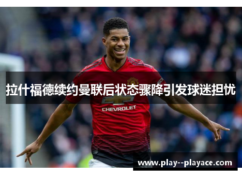 拉什福德续约曼联后状态骤降引发球迷担忧