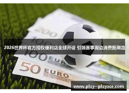 2026世界杯官方授权便利店全球开设 引领赛事周边消费新潮流