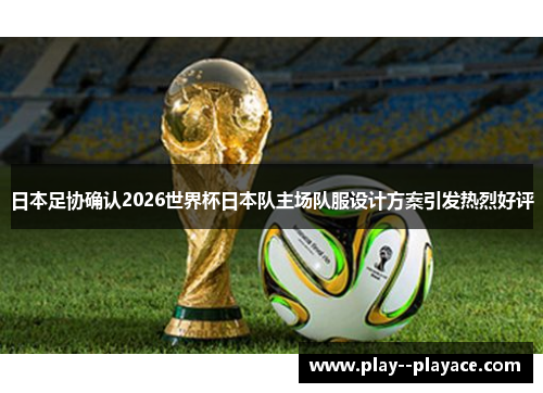日本足协确认2026世界杯日本队主场队服设计方案引发热烈好评